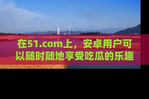 在51.com上，安卓用户可以随时随地享受吃瓜的乐趣！