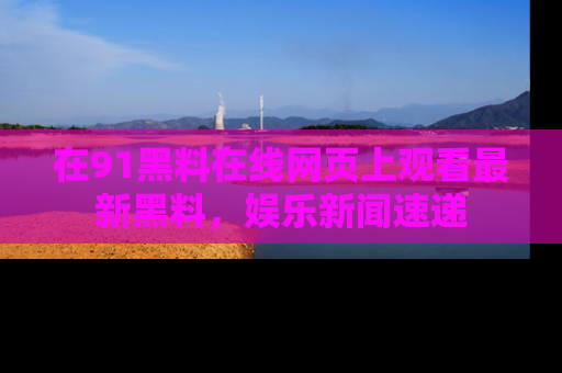 在91黑料在线网页上观看最新黑料，娱乐新闻速递
