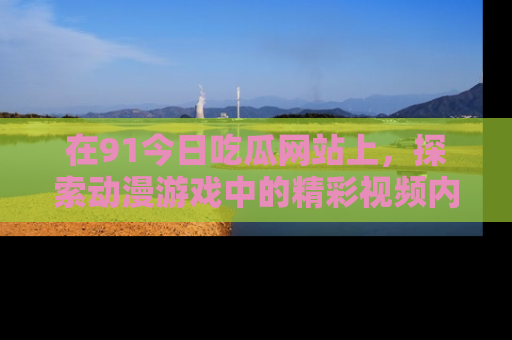 在91今日吃瓜网站上，探索动漫游戏中的精彩视频内容