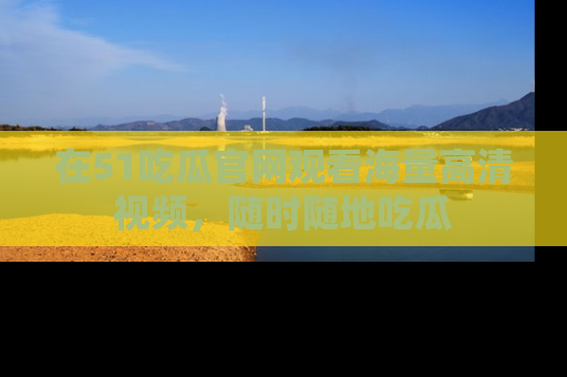 在51吃瓜官网观看海量高清视频，随时随地吃瓜
