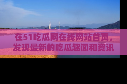 在51吃瓜网在线网站首页，发现最新的吃瓜趣闻和资讯分享