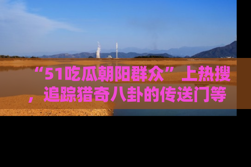 “51吃瓜朝阳群众”上热搜，追踪猎奇八卦的传送门等你点击！
