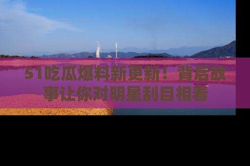 51吃瓜爆料新更新！背后故事让你对明星刮目相看
