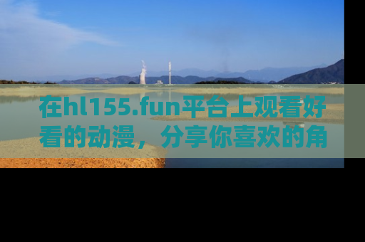 在hl155.fun平台上观看好看的动漫，分享你喜欢的角色和故事！