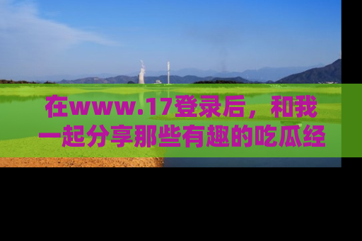 在www.17登录后，和我一起分享那些有趣的吃瓜经历吧！