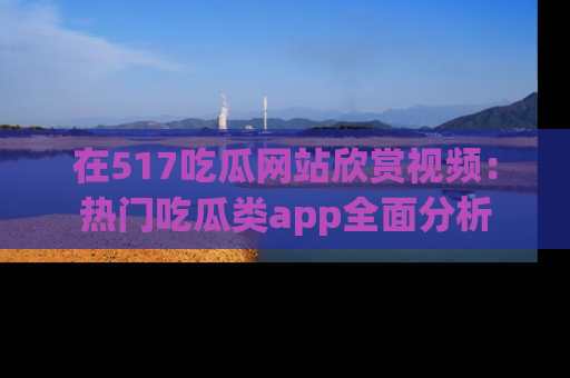 在517吃瓜网站欣赏视频：热门吃瓜类app全面分析