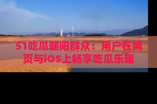 51吃瓜朝阳群众：用户在网页与iOS上畅享吃瓜乐趣