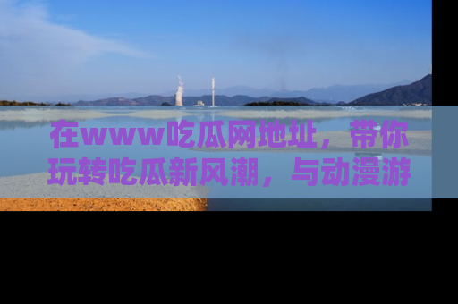 在www吃瓜网地址，带你玩转吃瓜新风潮，与动漫游戏角色共度精彩时光！