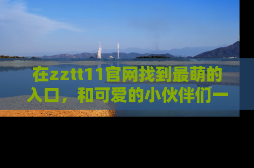 在zztt11官网找到最萌的入口，和可爱的小伙伴们一起吃瓜吧！