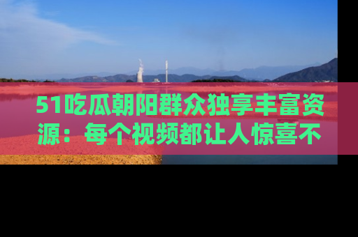 51吃瓜朝阳群众独享丰富资源：每个视频都让人惊喜不已！