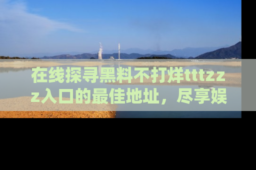 在线探寻黑料不打烊tttzzz入口的最佳地址,尽享娱乐圈八卦盛宴!