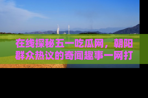 在线探秘五一吃瓜网,朝阳群众热议的奇闻趣事一网打尽