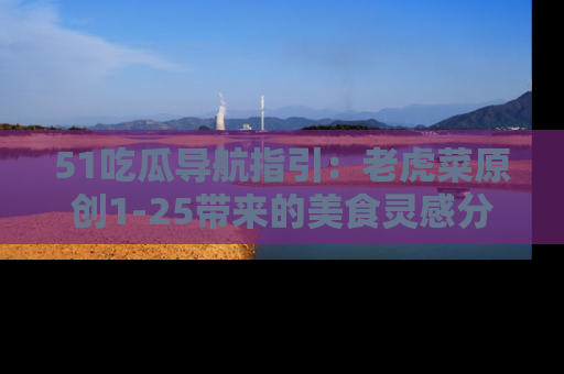 51吃瓜导航指引：老虎菜原创1-25带来的美食灵感分享