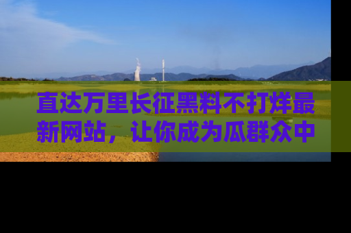 直达万里长征黑料不打烊最新网站，让你成为瓜群众中的资深吃瓜客！