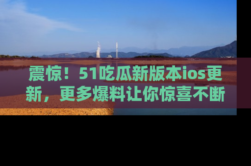 震惊！51吃瓜新版本ios更新，更多爆料让你惊喜不断，赶快来看吧！