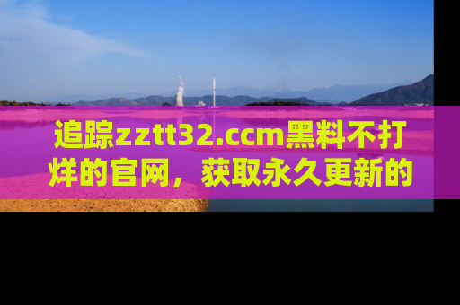 追踪zztt32.ccm黑料不打烊的官网，获取永久更新的娱乐圈内幕，做个资深吃瓜群众！