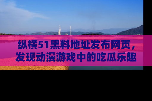 纵横51黑料地址发布网页，发现动漫游戏中的吃瓜乐趣