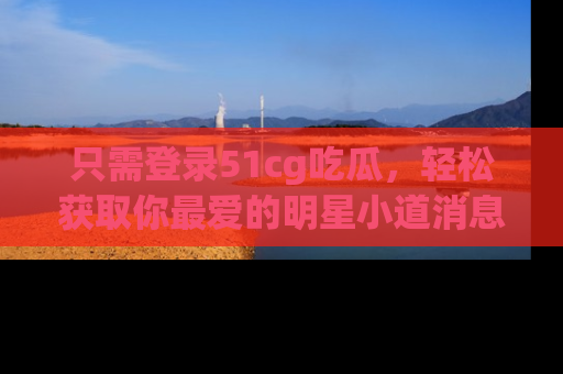 只需登录51cg吃瓜，轻松获取你最爱的明星小道消息！