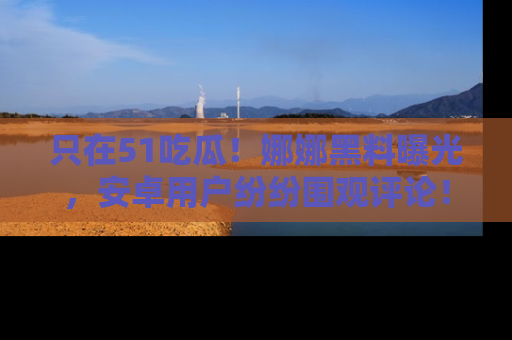 只在51吃瓜！娜娜黑料曝光，安卓用户纷纷围观评论！