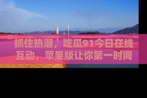 抓住热潮，吃瓜91今日在线互动，苹果版让你第一时间掌握信息！