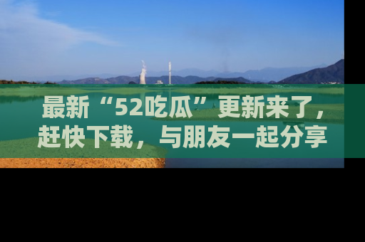 最新“52吃瓜”更新来了，赶快下载，与朋友一起分享吃瓜乐趣！