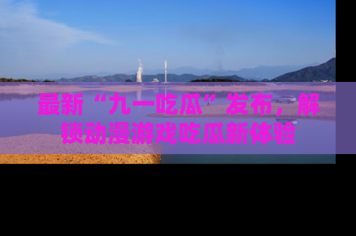 最新“九一吃瓜”发布，解锁动漫游戏吃瓜新体验