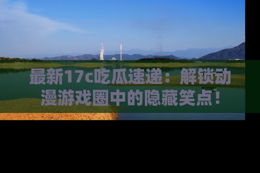 最新17c吃瓜速递：解锁动漫游戏圈中的隐藏笑点！