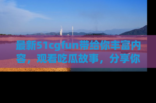最新51cgfun带给你丰富内容，观看吃瓜故事，分享你的感受！