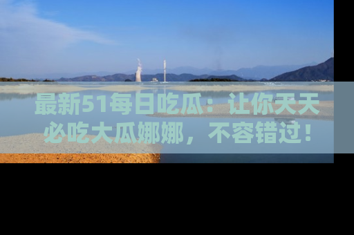 最新51每日吃瓜：让你天天必吃大瓜娜娜，不容错过！