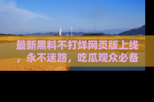 最新黑料不打烊网页版上线，永不迷路，吃瓜观众必备工具！