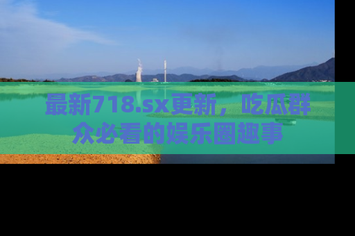 最新718.sx更新，吃瓜群众必看的娱乐圈趣事