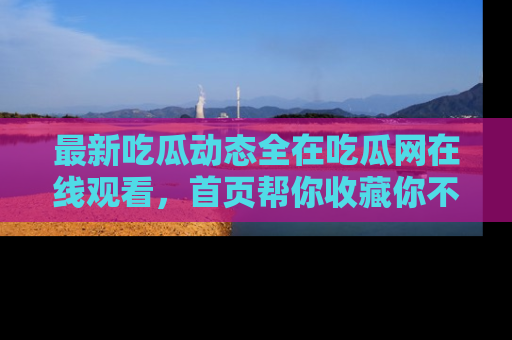 最新吃瓜动态全在吃瓜网在线观看，首页帮你收藏你不能错过的精彩！