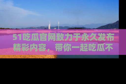 51吃瓜官网致力于永久发布精彩内容，带你一起吃瓜不停歇！