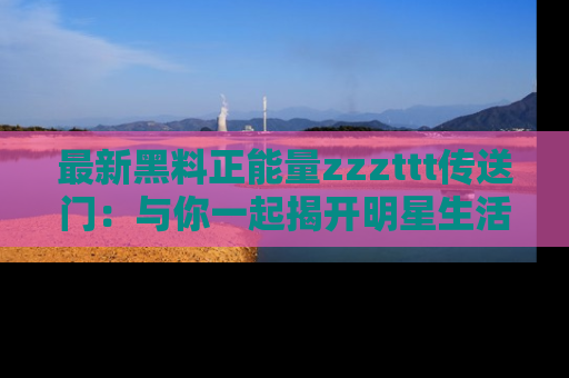 最新黑料正能量zzzttt传送门：与你一起揭开明星生活的神秘地址！