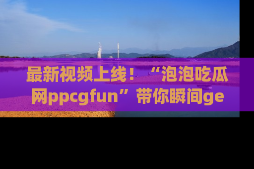 最新视频上线！“泡泡吃瓜网ppcgfun”带你瞬间get吃瓜圈的秘密