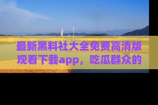 最新黑料社大全免费高清版观看下载app，吃瓜群众的必备神器