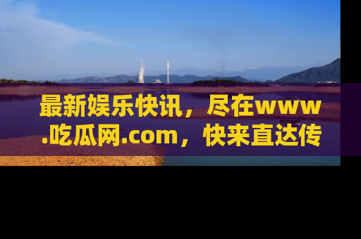 最新娱乐快讯，尽在www.吃瓜网.com，快来直达传送门收获惊喜吧！